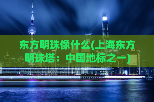 东方明珠像什么(上海东方明珠塔：中国地标之一)
