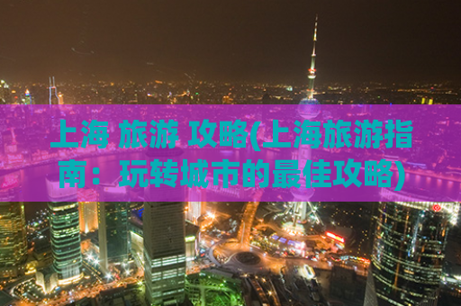 上海 旅游 攻略(上海旅游指南：玩转城市的最佳攻略)