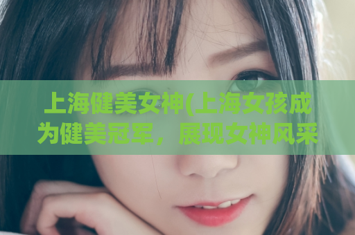 上海健美女神(上海女孩成为健美冠军，展现女神风采)