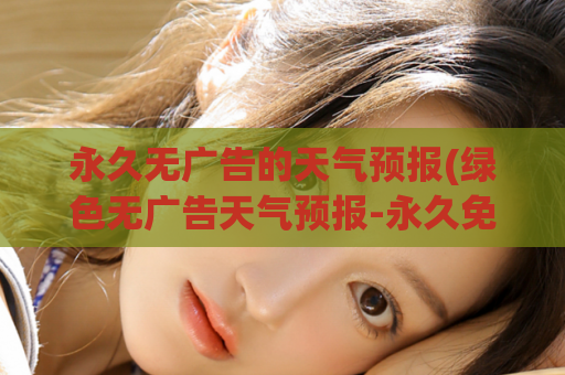 永久无广告的天气预报(绿色无广告天气预报-永久免费可信赖的气象服务)