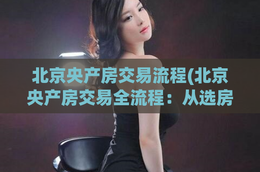北京央产房交易流程(北京央产房交易全流程：从选房到签合同一网打尽)
