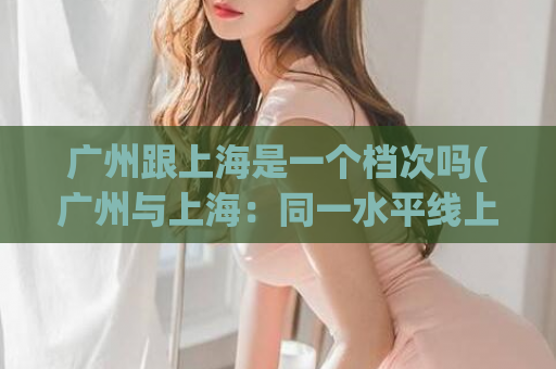 广州跟上海是一个档次吗(广州与上海：同一水平线上？)