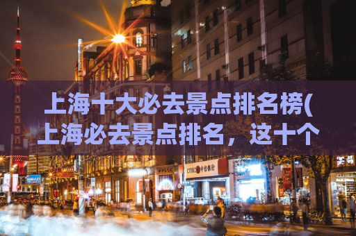 上海十大必去景点排名榜(上海必去景点排名，这十个地方不容错过！)