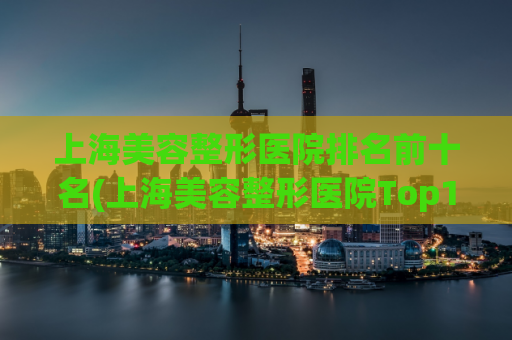 上海美容整形医院排名前十名(上海美容整形医院Top10医院大揭秘)