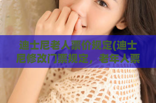 迪士尼老人票价规定(迪士尼修改门票规定，老年人票价调整)