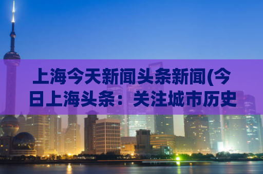 上海今天新闻头条新闻(今日上海头条：关注城市历史文化保护与重建)