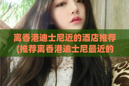 离香港迪士尼近的酒店推荐(推荐离香港迪士尼最近的酒店，让你玩得更尽兴)
