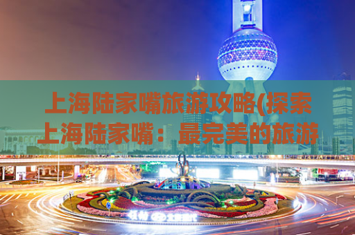 上海陆家嘴旅游攻略(探索上海陆家嘴：最完美的旅游攻略)