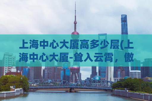 上海中心大厦高多少层(上海中心大厦-耸入云霄，傲视天际)
