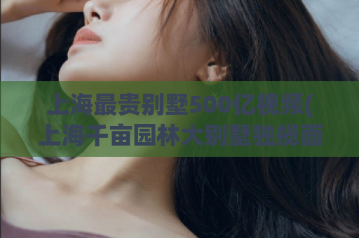 上海最贵别墅500亿视频(上海千亩园林大别墅独揽面积百亩，豪宅身价过百亿！)