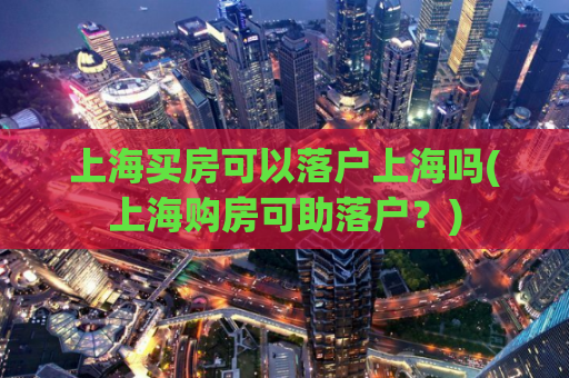 上海买房可以落户上海吗(上海购房可助落户？)