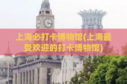 上海必打卡博物馆(上海最受欢迎的打卡博物馆)