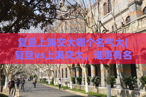 复旦上海交大哪个名气大(复旦vs上海交大，谁更有名？)
