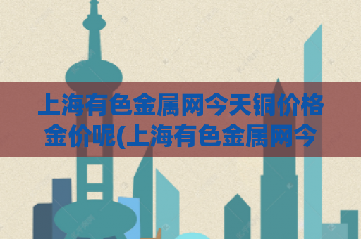 上海有色金属网今天铜价格金价呢(上海有色金属网今日实时铜价及金价分析)