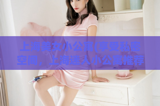 上海美女小公寓(享受私密空间，上海迷人小公寓推荐)