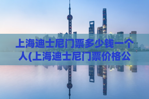 上海迪士尼门票多少钱一个人(上海迪士尼门票价格公布，快来查看！)