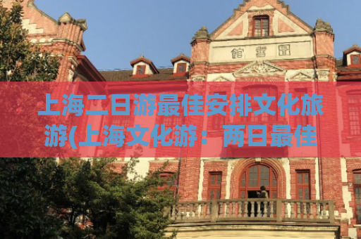 上海二日游最佳安排文化旅游(上海文化游：两日最佳安排)