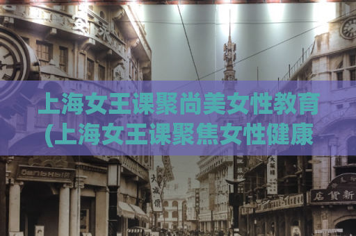 上海女王课聚尚美女性教育(上海女王课聚焦女性健康教育)
