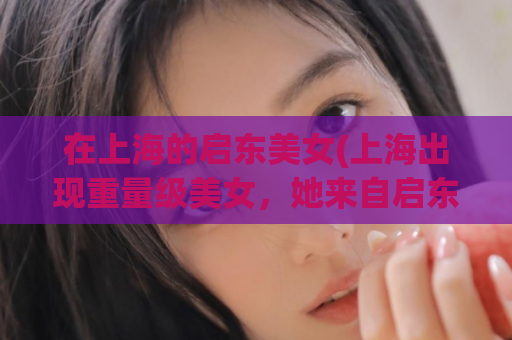 在上海的启东美女(上海出现重量级美女，她来自启东！)