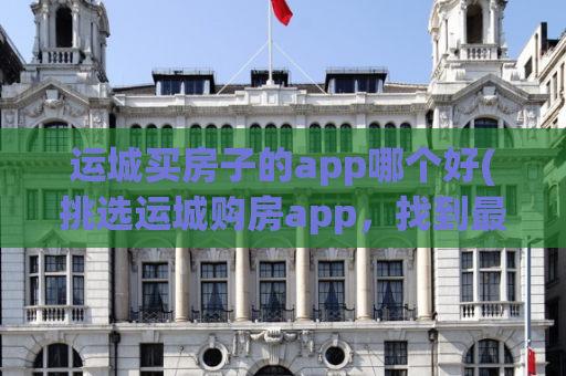运城买房子的app哪个好(挑选运城购房app，找到最佳选择)