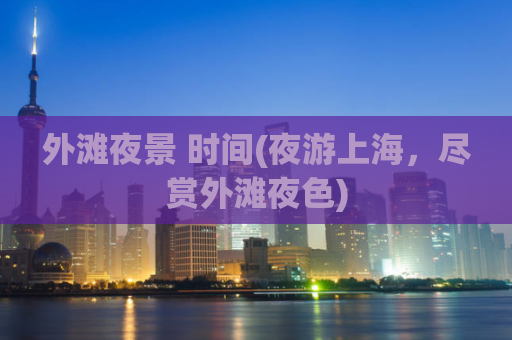 外滩夜景 时间(夜游上海，尽赏外滩夜色)