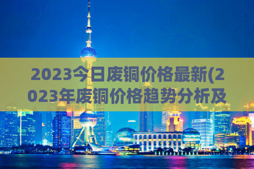 2023今日废铜价格最新(2023年废铜价格趋势分析及预测)