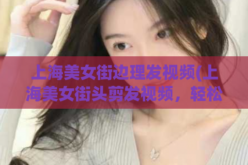 上海美女街边理发视频(上海美女街头剪发视频，轻松学习技巧)