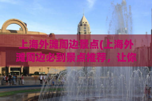上海外滩周边景点(上海外滩周边必到景点推荐，让你出行更加有价值！)