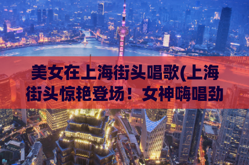 美女在上海街头唱歌(上海街头惊艳登场！女神嗨唱劲歌热舞，震撼全城！)