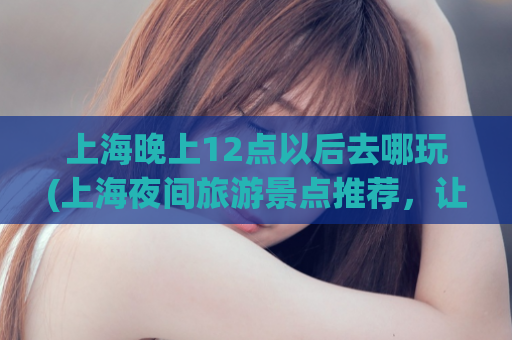 上海晚上12点以后去哪玩(上海夜间旅游景点推荐，让你畅游城市之夜)