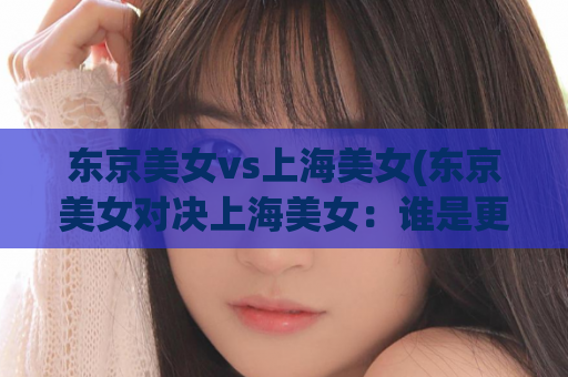 东京美女vs上海美女(东京美女对决上海美女：谁是更美的代表城市女神？)