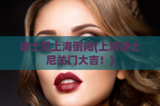 迪士尼上海倒闭(上海迪士尼关门大吉！)