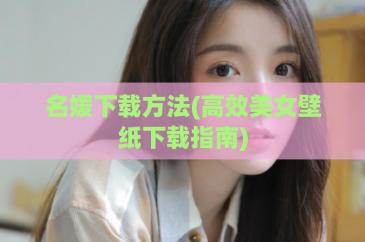 名媛下载方法(高效美女壁纸下载指南)