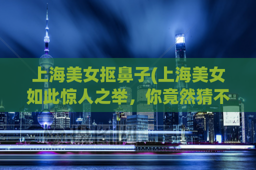上海美女抠鼻子(上海美女如此惊人之举，你竟然猜不到！)