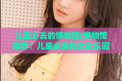 儿童必去的博物馆(博物馆推荐：儿童必游的文化乐园)
