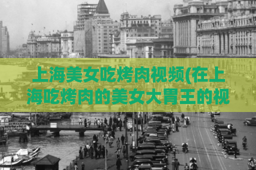 上海美女吃烤肉视频(在上海吃烤肉的美女大胃王的视频)