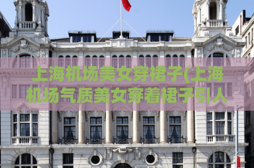 上海机场美女穿裙子(上海机场气质美女穿着裙子引人侧目的场景)