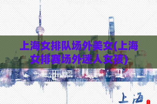 上海女排队场外美女(上海女排赛场外迷人女孩)