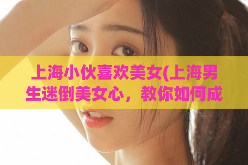 上海小伙喜欢美女(上海男生迷倒美女心，教你如何成为魅力型人物)