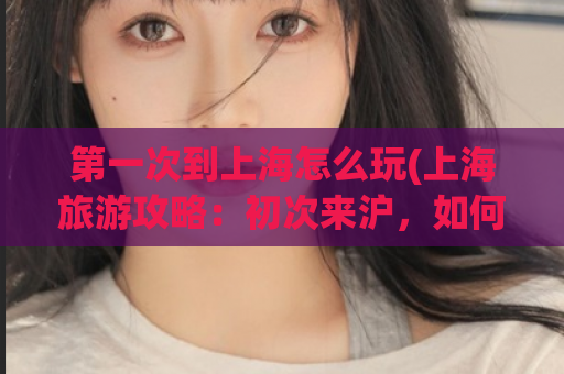 第一次到上海怎么玩(上海旅游攻略：初次来沪，如何玩转繁华都市)