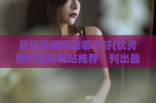 房价查询网站哪个好(优秀房价查询网站推荐 – 列出最全的房价信息)