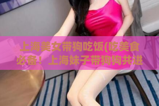 上海美女带狗吃饭(吃美食必备！上海妹子带狗狗共进晚餐)