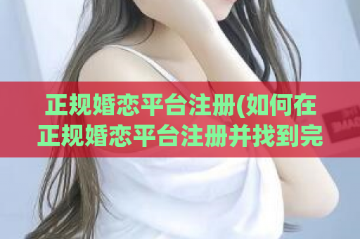 正规婚恋平台注册(如何在正规婚恋平台注册并找到完美伴侣)
