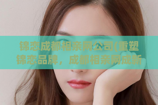 锦恋成都相亲网公司(重塑锦恋品牌，成都相亲网成新贵)
