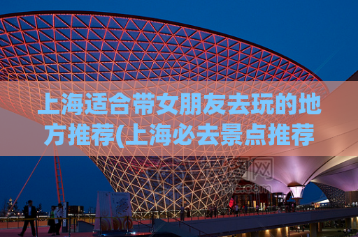 上海适合带女朋友去玩的地方推荐(上海必去景点推荐，最适合情侣出游的地方！)