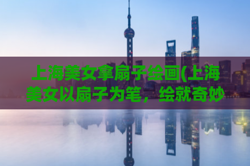 上海美女拿扇子绘画(上海美女以扇子为笔，绘就奇妙画境)