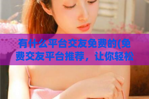 有什么平台交友免费的(免费交友平台推荐，让你轻松认识新朋友)