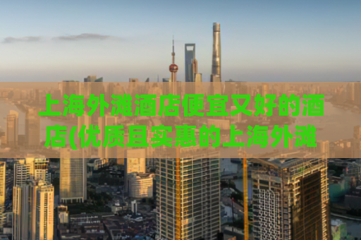 上海外滩酒店便宜又好的酒店(优质且实惠的上海外滩酒店推荐)