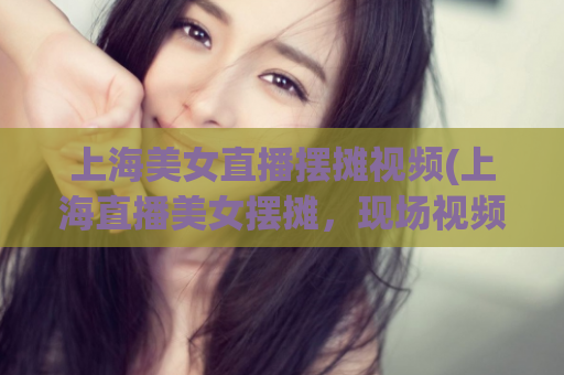 上海美女直播摆摊视频(上海直播美女摆摊，现场视频曝光)