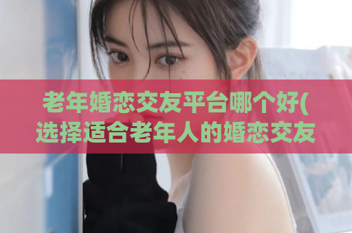 老年婚恋交友平台哪个好(选择适合老年人的婚恋交友平台)